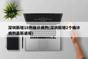 深圳新增18例确诊病例(深圳新增2个确诊病例最新通报)