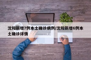 沈阳新增7例本土确诊病例/沈阳新增6例本土确诊详情