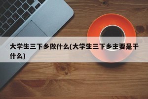 大学生三下乡做什么(大学生三下乡主要是干什么)
