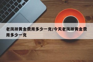 老凤祥黄金费用多少一克/今天老凤祥黄金费用多少一克