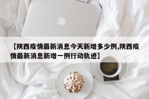 【陕西疫情最新消息今天新增多少例,陕西疫情最新消息新增一例行动轨迹】