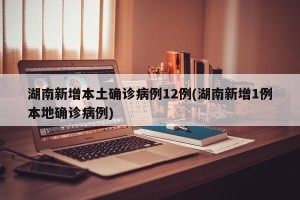 湖南新增本土确诊病例12例(湖南新增1例本地确诊病例)