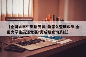 【全国大学生英语竞赛c类怎么查询成绩,全国大学生英语竞赛c类成绩查询系统】