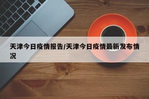 天津今日疫情报告/天津今日疫情最新发布情况