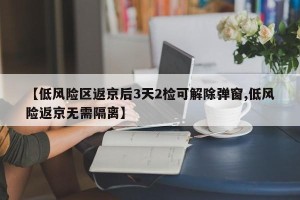 【低风险区返京后3天2检可解除弹窗,低风险返京无需隔离】