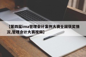 【第四届ima管理会计案例大赛全国获奖情况,管理会计大赛视频】