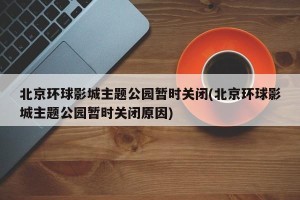北京环球影城主题公园暂时关闭(北京环球影城主题公园暂时关闭原因)