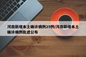 河南新增本土确诊病例29例/河南新增本土确诊病例轨迹公布