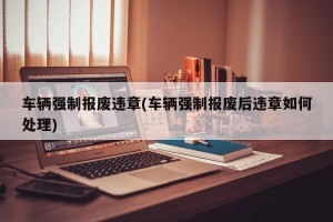 车辆强制报废违章(车辆强制报废后违章如何处理)