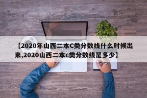【2020年山西二本C类分数线什么时候出来,2020山西二本c类分数线是多少】