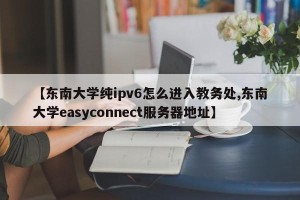 【东南大学纯ipv6怎么进入教务处,东南大学easyconnect服务器地址】