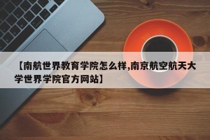 【南航世界教育学院怎么样,南京航空航天大学世界学院官方网站】