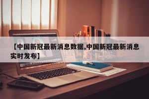 【中国新冠最新消息数据,中国新冠最新消息实时发布】