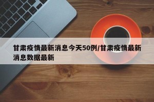 甘肃疫情最新消息今天50例/甘肃疫情最新消息数据最新