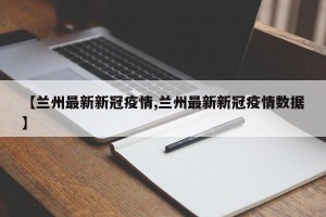 【兰州最新新冠疫情,兰州最新新冠疫情数据】