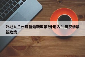 外地人兰州疫情最新政策/外地入兰州疫情最新政策
