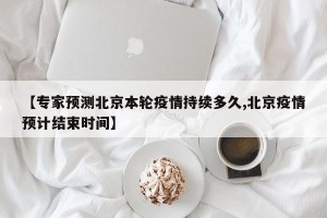 【专家预测北京本轮疫情持续多久,北京疫情预计结束时间】