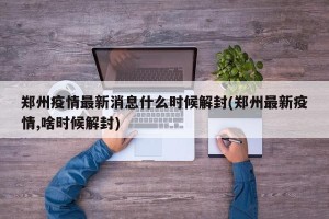 郑州疫情最新消息什么时候解封(郑州最新疫情,啥时候解封)