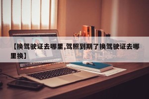 【换驾驶证去哪里,驾照到期了换驾驶证去哪里换】