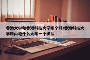 香港大学和香港科技大学哪个好/香港科技大学和内地什么大学一个梯队