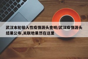 武汉本轮输入性疫情源头查明/武汉疫情源头结果公布,关联地果然在这里