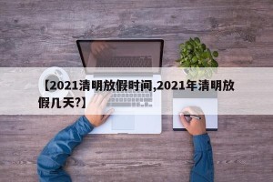 【2021清明放假时间,2021年清明放假几天?】