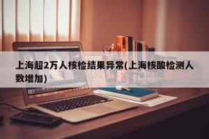 上海超2万人核检结果异常(上海核酸检测人数增加)