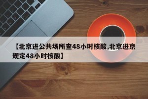【北京进公共场所查48小时核酸,北京进京规定48小时核酸】