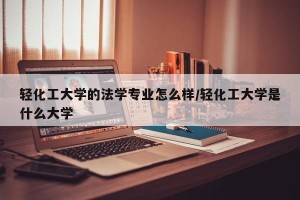 轻化工大学的法学专业怎么样/轻化工大学是什么大学