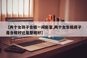 【两个女孩子合租一间卧室,两个女生租房子是合租好还是整租好】