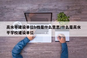 高水平建设单位b档是什么意思/什么是高水平学校建设单位