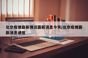 北京疫情最新情况最新消息今天/北京疫情最新消息通报