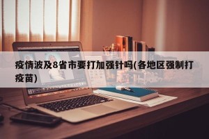 疫情波及8省市要打加强针吗(各地区强制打疫苗)