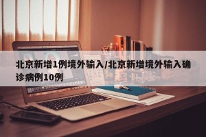 北京新增1例境外输入/北京新增境外输入确诊病例10例