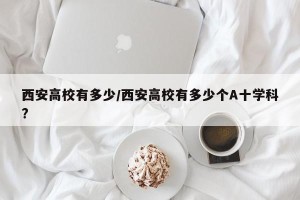 西安高校有多少/西安高校有多少个A十学科?
