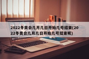 2022冬奥会几月几日开始几号结束(2022冬奥会几月几日开始几号结束呢)