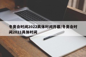 冬奥会时间2022具体时间开幕/冬奥会时间2021具体时间