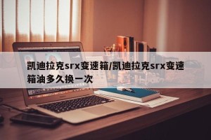 凯迪拉克srx变速箱/凯迪拉克srx变速箱油多久换一次