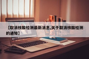【取消核酸检测最新消息,关于取消核酸检测的通知】