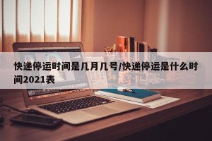 快递停运时间是几月几号/快递停运是什么时间2021表