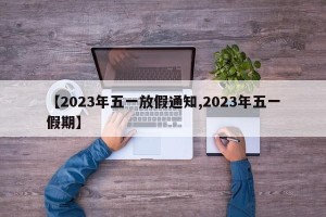 【2023年五一放假通知,2023年五一假期】