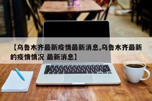 【乌鲁木齐最新疫情最新消息,乌鲁木齐最新的疫情情况 最新消息】