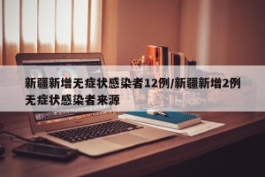 新疆新增无症状感染者12例/新疆新增2例无症状感染者来源