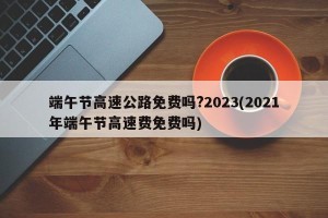 端午节高速公路免费吗?2023(2021年端午节高速费免费吗)