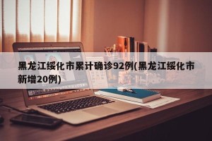 黑龙江绥化市累计确诊92例(黑龙江绥化市新增20例)