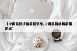 【中国最新疫情最新消息,中国最新疫情最新动态】