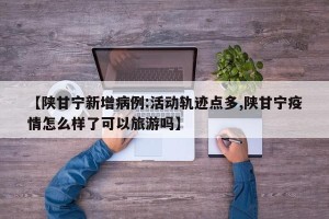 【陕甘宁新增病例:活动轨迹点多,陕甘宁疫情怎么样了可以旅游吗】