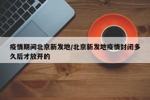 疫情期间北京新发地/北京新发地疫情封闭多久后才放开的