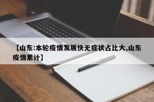 【山东:本轮疫情发展快无症状占比大,山东疫情累计】