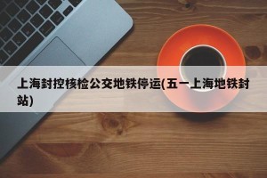 上海封控核检公交地铁停运(五一上海地铁封站)